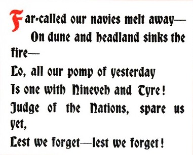 Far—called our navies melt away—/On dune and headland sinks the fire—/Lo, all our pomp of yesterday/Is one with Nineveh and Tyre! /Judge of the Nations, spare us yet,/Lest we forget—lest we forget!